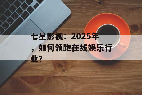 七星影视：2025年，如何领跑在线娱乐行业？-第1张图片-佛山资讯网