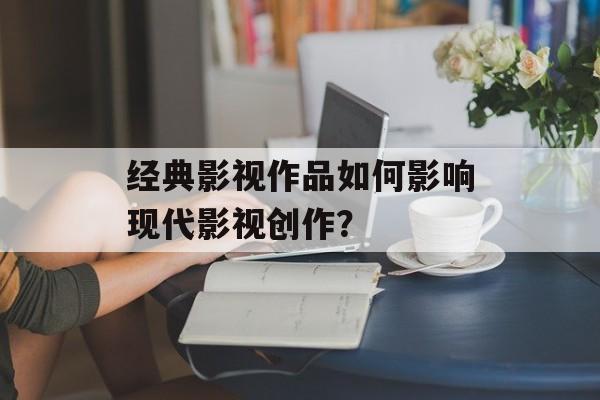 经典影视作品如何影响现代影视创作？-第1张图片-佛山资讯网