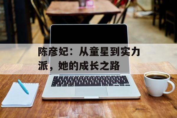 陈彦妃:从童星到实力派,她的成长之路-第1张图片-佛山资讯网 陈彦妃:从童星到实力派,她的成长之路-第1张图片-佛山资讯网