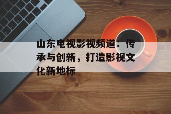 山东电视影视频道:传承与创新,打造影视文化新地标-第1张图片-佛山资讯网 山东电视影视频道:传承与创新,打造影视文化新地标-第1张图片-佛山资讯网