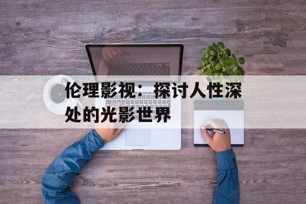 伦理影视:探讨人性深处的光影世界-第1张图片-佛山资讯网 伦理影视:探讨人性深处的光影世界-第1张图片-佛山资讯网
