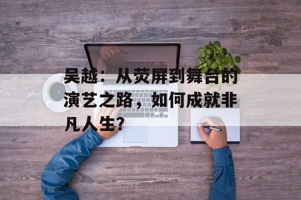 吴越：从荧屏到舞台的演艺之路，如何成就非凡人生？-第1张图片-佛山资讯网