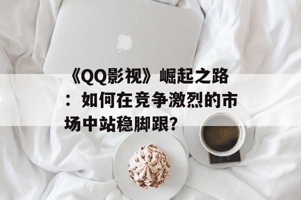 《QQ影视》崛起之路:如何在竞争激烈的市场中站稳脚跟?-第1张图片-佛山资讯网 《QQ影视》崛起之路:如何在竞争激烈的市场中站稳脚跟?-第1张图片-佛山资讯网