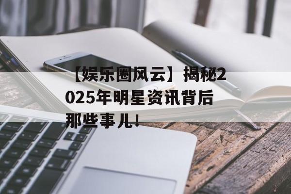 【娱乐圈风云】揭秘2025年明星资讯背后那些事儿！-第1张图片-佛山资讯网
