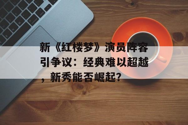 新《红楼梦》演员阵容引争议:经典难以超越,新秀能否崛起?-第1张图片-佛山资讯网 新《红楼梦》演员阵容引争议:经典难以超越,新秀能否崛起?-第1张图片-佛山资讯网