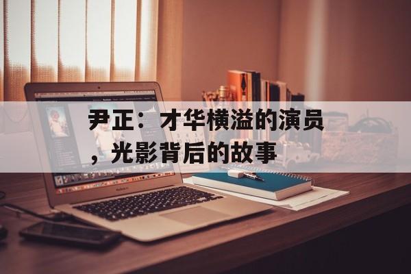 尹正：才华横溢的演员，光影背后的故事-第1张图片-佛山资讯网
