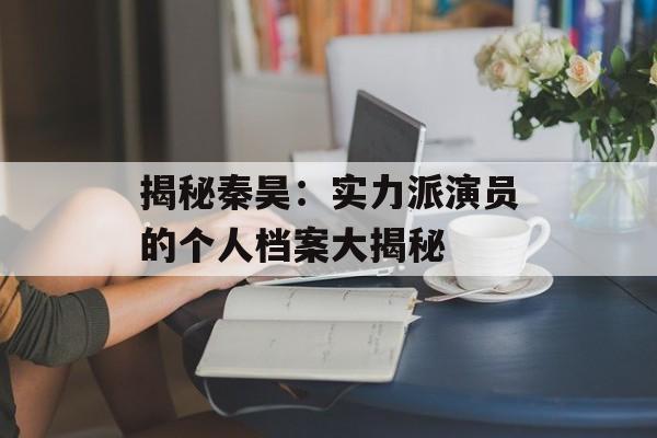 揭秘秦昊：实力派演员的个人档案大揭秘-第1张图片-佛山资讯网