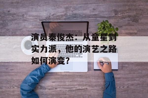 演员秦俊杰:从童星到实力派,他的演艺之路如何演变?-第1张图片-佛山资讯网 演员秦俊杰:从童星到实力派,他的演艺之路如何演变?-第1张图片-佛山资讯网