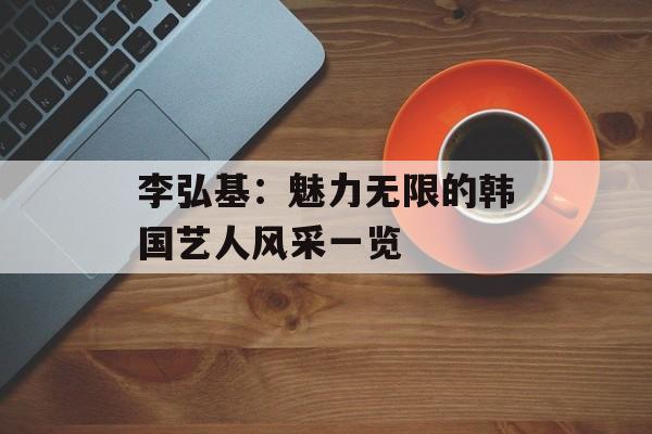 李弘基：魅力无限的韩国艺人风采一览-第1张图片-佛山资讯网