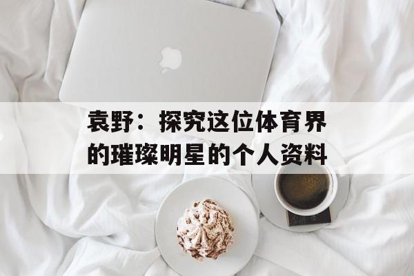 袁野:探究这位体育界的璀璨明星的个人资料-第1张图片-佛山资讯网 袁野:探究这位体育界的璀璨明星的个人资料-第1张图片-佛山资讯网