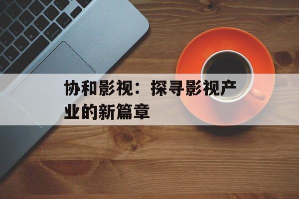 协和影视:探寻影视产业的新篇章-第1张图片-佛山资讯网 协和影视:探寻影视产业的新篇章-第1张图片-佛山资讯网