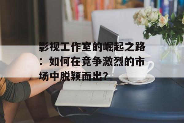 影视工作室的崛起之路:如何在竞争激烈的市场中脱颖而出?-第1张图片-佛山资讯网 影视工作室的崛起之路:如何在竞争激烈的市场中脱颖而出?-第1张图片-佛山资讯网