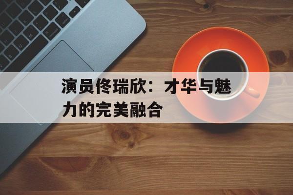 演员佟瑞欣:才华与魅力的完美融合-第1张图片-佛山资讯网 演员佟瑞欣:才华与魅力的完美融合-第1张图片-佛山资讯网