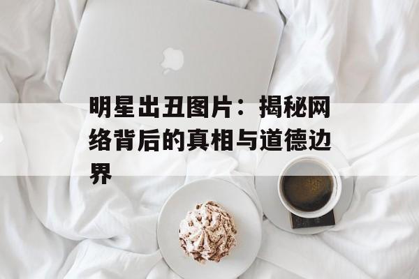 明星出丑图片:揭秘网络背后的真相与道德边界-第1张图片-佛山资讯网 明星出丑图片:揭秘网络背后的真相与道德边界-第1张图片-佛山资讯网