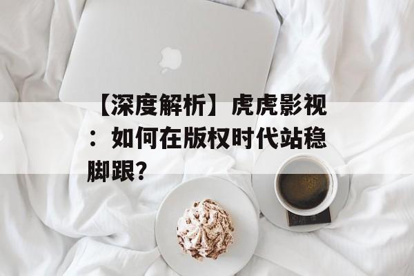 【深度解析】虎虎影视：如何在版权时代站稳脚跟？-第1张图片-佛山资讯网
