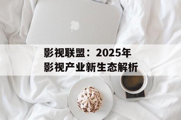 影视联盟:2025年影视产业新生态解析-第1张图片-佛山资讯网 影视联盟:2025年影视产业新生态解析-第1张图片-佛山资讯网