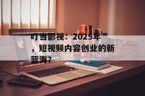 叮当影视：2025年，短视频内容创业的新蓝海？-第1张图片-佛山资讯网