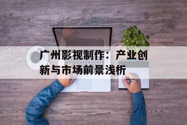 广州影视制作：产业创新与市场前景浅析-第1张图片-佛山资讯网