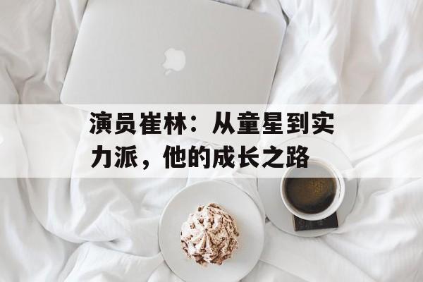 演员崔林:从童星到实力派,他的成长之路-第1张图片-佛山资讯网 演员崔林:从童星到实力派,他的成长之路-第1张图片-佛山资讯网