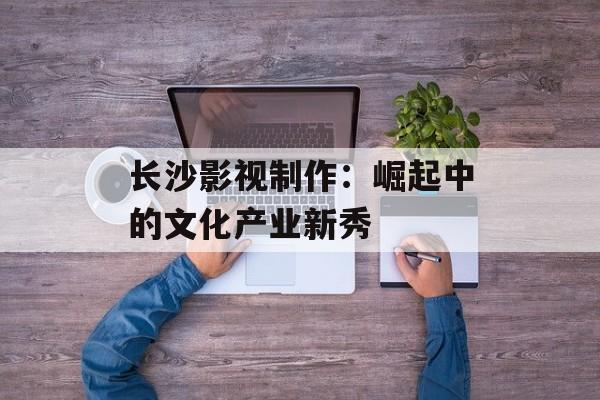 长沙影视制作:崛起中的文化产业新秀-第1张图片-佛山资讯网 长沙影视制作:崛起中的文化产业新秀-第1张图片-佛山资讯网
