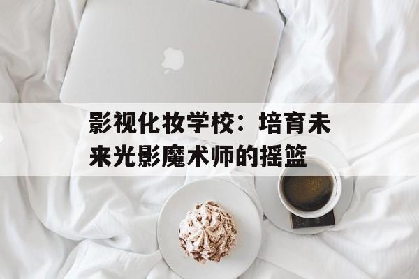 影视化妆学校：培育未来光影魔术师的摇篮-第1张图片-佛山资讯网