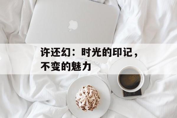 许还幻:时光的印记,不变的魅力-第1张图片-佛山资讯网 许还幻:时光的印记,不变的魅力-第1张图片-佛山资讯网