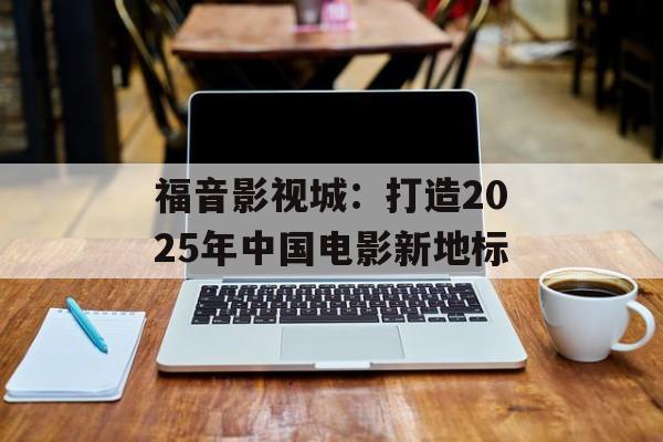 福音影视城：打造2025年中国电影新地标-第1张图片-佛山资讯网