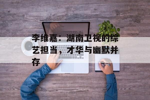 李维嘉:湖南卫视的综艺担当,才华与幽默并存-第1张图片-佛山资讯网 李维嘉:湖南卫视的综艺担当,才华与幽默并存-第1张图片-佛山资讯网