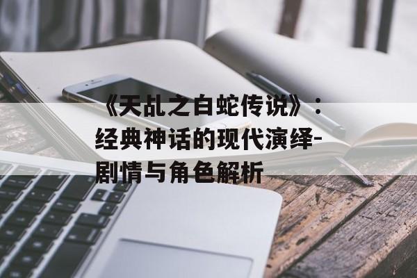 《天乩之白蛇传说》:经典神话的现代演绎-剧情与角色解析-第1张图片-佛山资讯网 《天乩之白蛇传说》:经典神话的现代演绎-剧情与角色解析-第1张图片-佛山资讯网