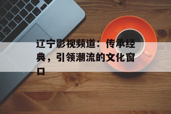 辽宁影视频道:传承经典,引领潮流的文化窗口-第1张图片-佛山资讯网 辽宁影视频道:传承经典,引领潮流的文化窗口-第1张图片-佛山资讯网