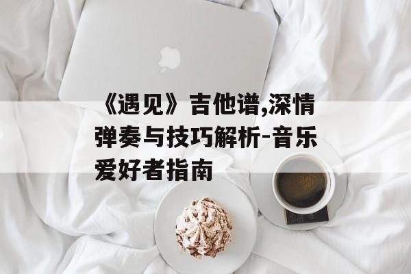 《遇见》吉他谱,深情弹奏与技巧解析-音乐爱好者指南-第1张图片-佛山资讯网 《遇见》吉他谱,深情弹奏与技巧解析-音乐爱好者指南-第1张图片-佛山资讯网