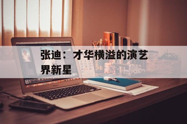 张迪:才华横溢的演艺界新星-第1张图片-佛山资讯网 张迪:才华横溢的演艺界新星-第1张图片-佛山资讯网