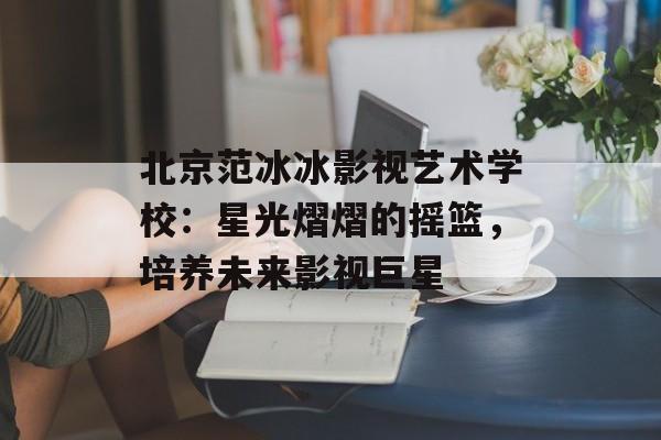北京范冰冰影视艺术学校:星光熠熠的摇篮,培养未来影视巨星-第1张图片-佛山资讯网 北京范冰冰影视艺术学校:星光熠熠的摇篮,培养未来影视巨星-第1张图片-佛山资讯网