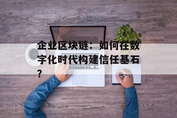 企业区块链：如何在数字化时代构建信任基石？-第1张图片-佛山资讯网
