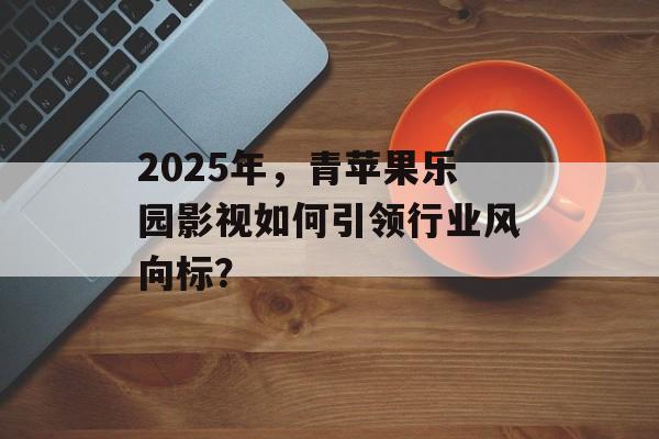 2025年,青苹果乐园影视如何引领行业风向标?-第1张图片-佛山资讯网 2025年,青苹果乐园影视如何引领行业风向标?-第1张图片-佛山资讯网