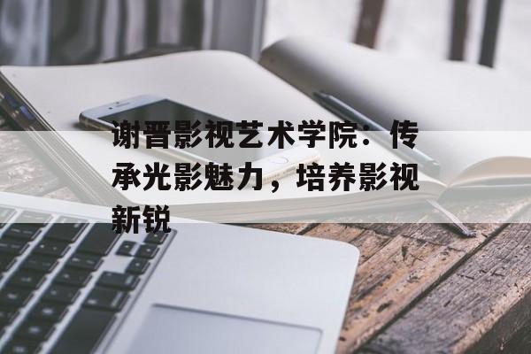谢晋影视艺术学院:传承光影魅力,培养影视新锐-第1张图片-佛山资讯网 谢晋影视艺术学院:传承光影魅力,培养影视新锐-第1张图片-佛山资讯网