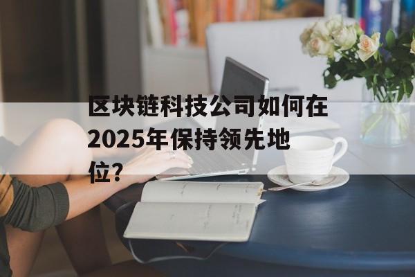 区块链科技公司如何在2025年保持领先地位?-第1张图片-佛山资讯网 区块链科技公司如何在2025年保持领先地位?-第1张图片-佛山资讯网