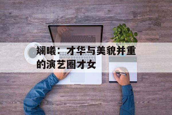 斓曦:才华与美貌并重的演艺圈才女-第1张图片-佛山资讯网 斓曦:才华与美貌并重的演艺圈才女-第1张图片-佛山资讯网
