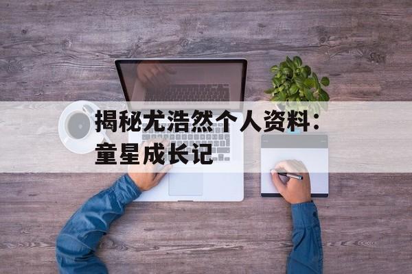 揭秘尤浩然个人资料:童星成长记-第1张图片-佛山资讯网 揭秘尤浩然个人资料:童星成长记-第1张图片-佛山资讯网