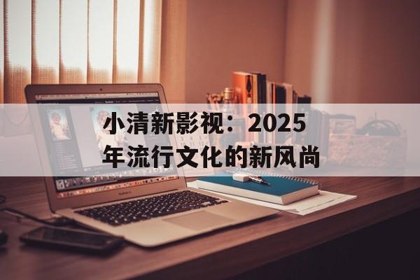小清新影视:2025年流行文化的新风尚-第1张图片-佛山资讯网 小清新影视:2025年流行文化的新风尚-第1张图片-佛山资讯网