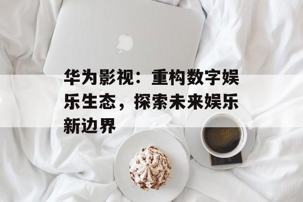 华为影视:重构数字娱乐生态,探索未来娱乐新边界-第1张图片-佛山资讯网 华为影视:重构数字娱乐生态,探索未来娱乐新边界-第1张图片-佛山资讯网