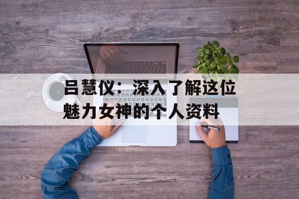 吕慧仪:深入了解这位魅力女神的个人资料-第1张图片-佛山资讯网 吕慧仪:深入了解这位魅力女神的个人资料-第1张图片-佛山资讯网
