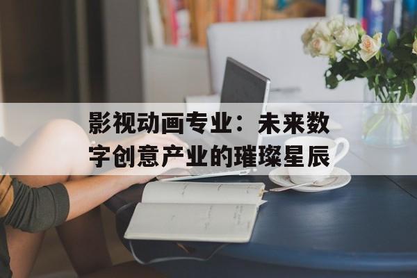 影视动画专业:未来数字创意产业的璀璨星辰-第1张图片-佛山资讯网 影视动画专业:未来数字创意产业的璀璨星辰-第1张图片-佛山资讯网