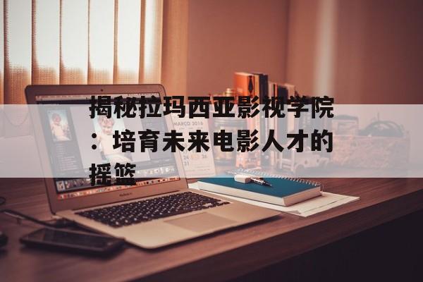 揭秘拉玛西亚影视学院：培育未来电影人才的摇篮-第1张图片-佛山资讯网