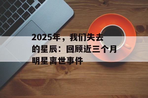 2025年,我们失去的星辰:回顾近三个月明星离世事件-第1张图片-佛山资讯网 2025年,我们失去的星辰:回顾近三个月明星离世事件-第1张图片-佛山资讯网