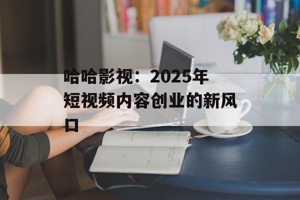 哈哈影视:2025年短视频内容创业的新风口-第1张图片-佛山资讯网 哈哈影视:2025年短视频内容创业的新风口-第1张图片-佛山资讯网