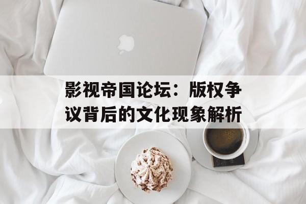 影视帝国论坛:版权争议背后的文化现象解析-第1张图片-佛山资讯网 影视帝国论坛:版权争议背后的文化现象解析-第1张图片-佛山资讯网