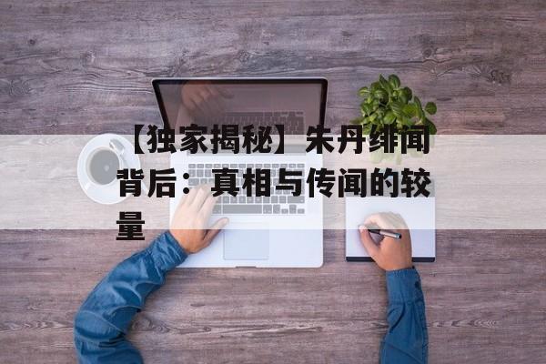 【独家揭秘】朱丹绯闻背后：真相与传闻的较量-第1张图片-佛山资讯网