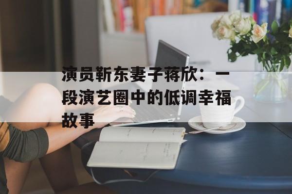 演员靳东妻子蒋欣:一段演艺圈中的低调幸福故事-第1张图片-佛山资讯网 演员靳东妻子蒋欣:一段演艺圈中的低调幸福故事-第1张图片-佛山资讯网
