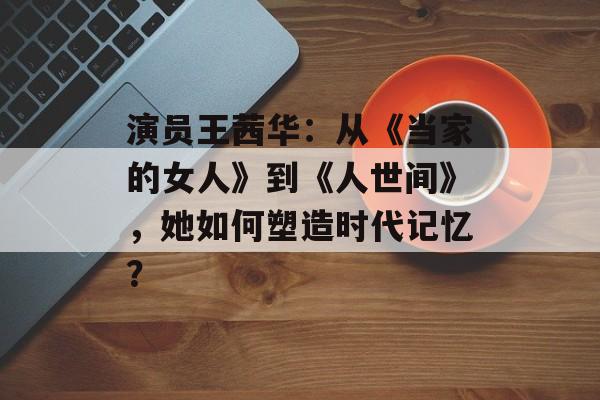 演员王茜华:从《当家的女人》到《人世间》,她如何塑造时代记忆?-第1张图片-佛山资讯网 演员王茜华:从《当家的女人》到《人世间》,她如何塑造时代记忆?-第1张图片-佛山资讯网